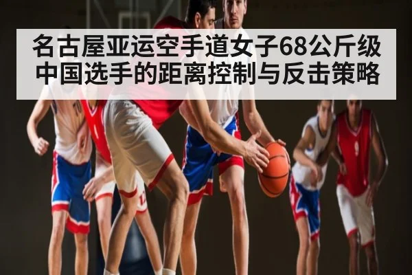 名古屋亚运空手道女子68公斤级中国选手的距离控制与反击策略